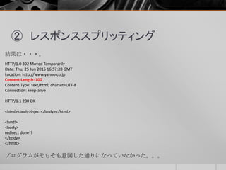 ② レスポンススプリッティング
結果は・・・。
HTTP/1.0 302 Moved Temporarily
Date: Thu, 25 Jun 2015 16:57:28 GMT
Location: http://www.yahoo.co.jp
Content-Length: 100
Content-Type: text/html; charset=UTF-8
Connection: keep-alive
HTTP/1.1 200 OK
<html><body>inject</body></html>
<hmtl>
<body>
redirect done!!
</body>
</hmtl>
プログラムがそもそも意図した通りになっていなかった。。。
 