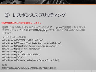 ② レスポンススプリッティング
※20015/6/27に内容を追加してます。
意図した通りのレスポンスになっていないため、pythonで強制的にレスポンス
スプリッティングした結果がHTTP/2(nghttpx)ではどのように評価されるか検証
してみた。
参考
http://qiita.com/otoyo/items/98098e927797272d0a39
プログラムは一部抜粋
self.wfile.write("HTTP/1.1 302 Foundrn")
self.wfile.write("Content-Type: text/html; charset=utf-8rn")
self.wfile.write("Location: http://www.yahoo.co.jprn")
self.wfile.write("Content-Length:0rn")
self.wfile.write("rn")
self.wfile.write("HTTP/1.1 200 OKrn")
self.wfile.write("rn")
self.wfile.write("<html><body>inject</body></html>rn")
 