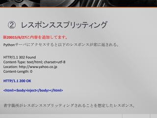 ② レスポンススプリッティング
Pythonサーバにアクセスすると以下のレスポンスが常に返される。
HTTP/1.1 302 Found
Content-Type: text/html; charset=utf-8
Location: http://www.yahoo.co.jp
Content-Length: 0
HTTP/1.1 200 OK
<html><body>inject</body></html>
※20015/6/27に内容を追加してます。
青字箇所がレスポンススプリッティングされることを想定したレスポンス。
 