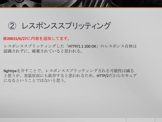 ② レスポンススプリッティング
レスポンススプリッティングした「HTTP/1.1 200 OK」のレスポンス自体は
認識されずに、破棄されていると思われる。
※20015/6/27に内容を追加してます。
Nghttpxを介すことで、レスポンススプリッティングされる可能性は減る
と思うが、実装状況にも依存すると思われるため、HTTP/2だからセキュア
になるということではないと思う。
 