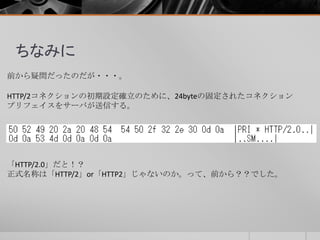 ちなみに
前から疑問だったのだが・・・。
HTTP/2コネクションの初期設定確立のために、24byteの固定されたコネクション
プリフェイスをサーバが送信する。
「HTTP/2.0」だと！？
正式名称は「HTTP/2」or「HTTP2」じゃないのか。って、前から？？でした。
 