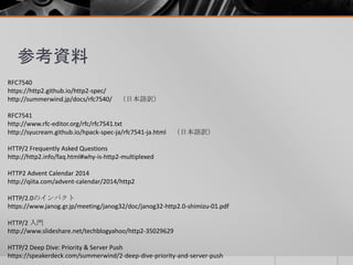 参考資料
RFC7540
https://http2.github.io/http2-spec/
http://summerwind.jp/docs/rfc7540/ （日本語訳）
RFC7541
http://www.rfc-editor.org/rfc/rfc7541.txt
http://syucream.github.io/hpack-spec-ja/rfc7541-ja.html （日本語訳）
HTTP/2 Frequently Asked Questions
http://http2.info/faq.html#why-is-http2-multiplexed
HTTP2 Advent Calendar 2014
http://qiita.com/advent-calendar/2014/http2
HTTP/2.0のインパクト
https://www.janog.gr.jp/meeting/janog32/doc/janog32-http2.0-shimizu-01.pdf
HTTP/2 入門
http://www.slideshare.net/techblogyahoo/http2-35029629
HTTP/2 Deep Dive: Priority & Server Push
https://speakerdeck.com/summerwind/2-deep-dive-priority-and-server-push
 