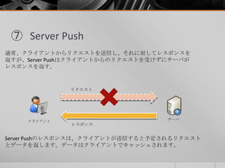⑦ Server Push
通常、クライアントからリクエストを送信し、それに対してレスポンスを
返すが、Server Pushはクライアントからのリクエストを受けずにサーバが
レスポンスを返す。
クライアント サーバ
リクエスト
レスポンス
S...