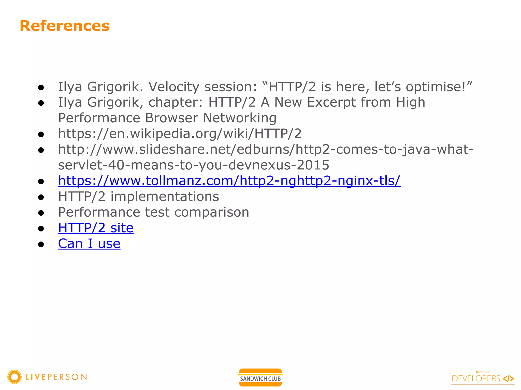 References
● Ilya Grigorik. Velocity session: “HTTP/2 is here, let’s optimise!”
● Ilya Grigorik, chapter: HTTP/2 A New Excerpt from High
Performance Browser Networking
● https://en.wikipedia.org/wiki/HTTP/2
● http://www.slideshare.net/edburns/http2-comes-to-java-what-
servlet-40-means-to-you-devnexus-2015
● https://www.tollmanz.com/http2-nghttp2-nginx-tls/
● HTTP/2 implementations
● Performance test comparison
● HTTP/2 site
● Can I use
 