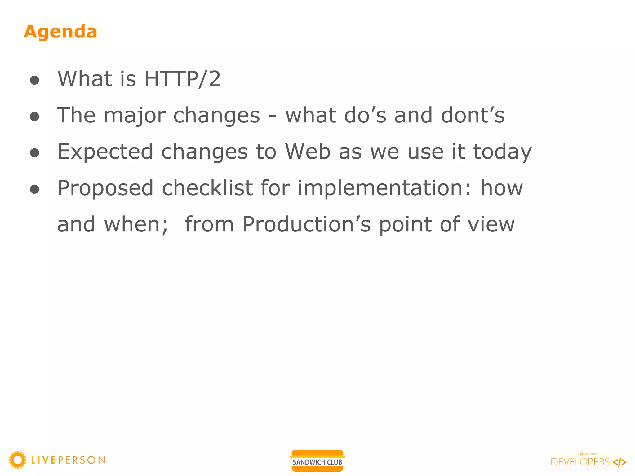 Agenda
● What is HTTP/2
● The major changes - what do’s and dont’s
● Expected changes to Web as we use it today
● Proposed checklist for implementation: how
and when; from Production’s point of view
 