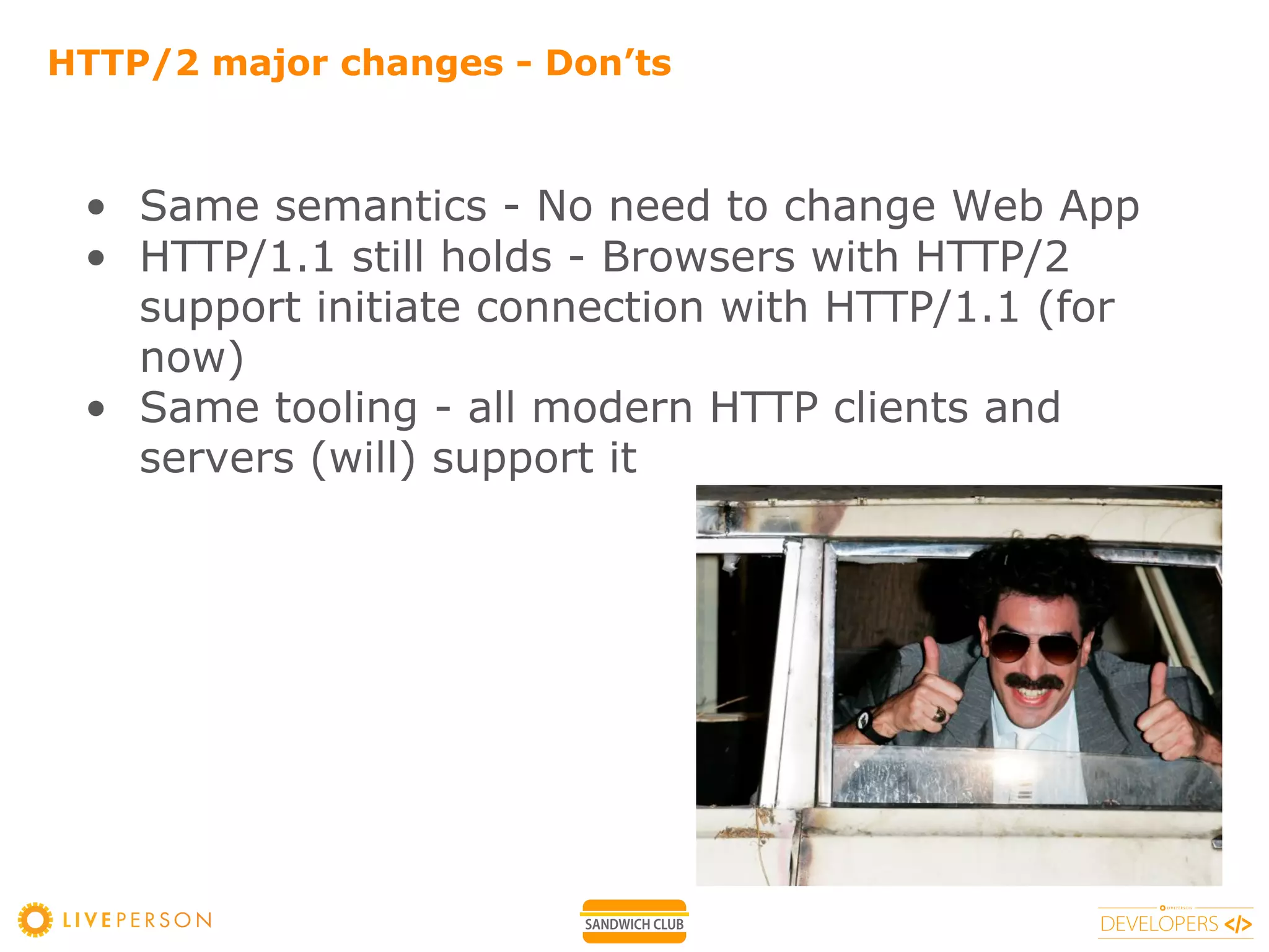 HTTP/2 major changes - Don’ts
• Same semantics - No need to change Web App
• HTTP/1.1 still holds - Browsers with HTTP/2
support initiate connection with HTTP/1.1 (for
now)
• Same tooling - all modern HTTP clients and
servers (will) support it
 