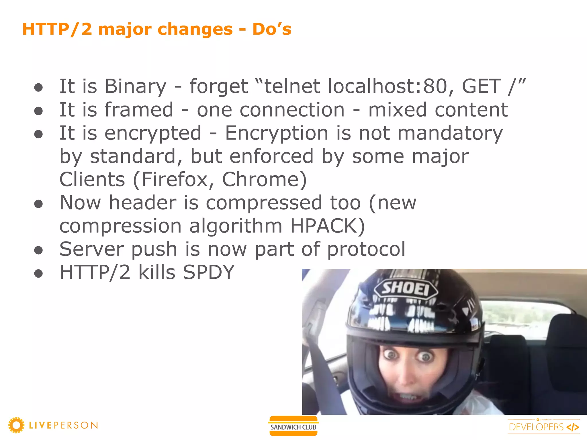 HTTP/2 major changes - Do’s
● It is Binary - forget “telnet localhost:80, GET /”
● It is framed - one connection - mixed content
● It is encrypted - Encryption is not mandatory
by standard, but enforced by some major
Clients (Firefox, Chrome)
● Now header is compressed too (new
compression algorithm HPACK)
● Server push is now part of protocol
● HTTP/2 kills SPDY
 