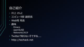 自己紹介
• 川上 けんと
• コンピュータ部 副部長
• Web班 班長
• 趣味
• Emacs
• openSUSE
• Networkとかとか
• Twitter?知らない子ですね....
• http://techack.net
 