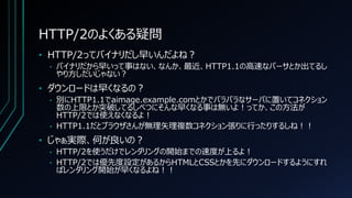 HTTP/2のよくある疑問
• HTTP/2ってバイナリだし早いんだよね？
• バイナリだから早いって事はない、なんか、最近、HTTP1.1の高速なパーサとか出てるし
やり方しだいじゃない？
• ダウンロードは早くなるの？
• 別にHTTP1.1でaimage.example.comとかでバラバラなサーバに置いてコネクション
数の上限とか突破してるしべつにそんな早くなる事は無いよ！ってか、この方法が
HTTP/2では使えなくなるよ！
• HTTP1.1だとブラウザさんが無理矢理複数コネクション張りに行ったりするしね！！
• じゃぁ実際、何が良いの？
• HTTP/2を使うだけでレンダリングの開始までの速度が上るよ！
• HTTP/2では優先度設定があるからHTMLとCSSとかを先にダウンロードするようにすれ
ばレンダリング開始が早くなるよね！！
 