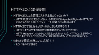 HTTP/2のよくある疑問
• HTTP/2にしたら管理コストが上るんじゃないの？
• HTTPSを使うのと変らないくらい、今年度中にはApacheもNginxもHTTP/2に
対応すると言ってるのでアップデートするだけで対応出来るはず
• HTTP/2にするとセキュリティがあっぷしたりするの？
• HTTP1.1で発生する脆弱性は基本動作すると思った方が良い、
• HTTP Headerインジェクションは減るかもしれないけど、HTTP/2によるリバース
プロシキなどだとそこも追加してヘッダ圧縮されるかもしれないので実装による
• telnetで確認出来ないんだけど！！
• そういうものです諦めて
 