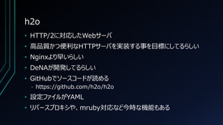 h2o
• HTTP/2に対応したWebサーバ
• 高品質かつ便利なHTTPサーバを実装する事を目標にしてるらしい
• Nginxより早いらしい
• DeNAが開発してるらしい
• GitHubでソースコードが読める
• https://github.com/h2o/h2o
• 設定ファイルがYAML
• リバースプロキシや、mruby対応など今時な機能もある
 