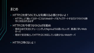 まとめ
• HTTP/2を使うのにそんな気構える必要とかないよ！
• HTTP1.1で動いてるサービスならWebサーバをアップデートするだけでそのうち勝
手に対応されるはず
• HTTP/2を今使うならh2oがお勧め
• 現在はまだ完全にチューニングしたNgnixよりは遅いらしいが、普通に早いWeb
サーバ
• 現状で安定板としてHTTP/2に対応している数少ないWebサーバ
• HTTP/2怖くないよ！
 