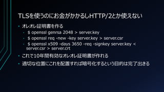 TLSを使うのにお金がかかるしHTTP/2とか使えない
• オレオレ証明書を作る
• $ openssl genrsa 2048 > server.key
• $ openssl req -new -key server.key > server.csr
• $ openssl x509 -days 3650 -req -signkey server.key <
server.csr > server.crt
• これで10年間有効なオレオレ証明書が作れる
• 適切な位置にこれを配置すれば暗号化するという目的は完了出きる
 