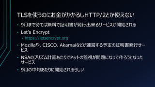 TLSを使うのにお金がかかるしHTTP/2とか使えない
• 9月まで待てば無料で証明書が発行出来るサービスが開始される
• Let's Encrypt
• https://letsencrypt.org
• Mozillaや、CISCO、Akamaiなどが運営する予定の証明書発行サー
ビス
• NSAのプリズム計画あたりでネットの監視が問題になって作ろうとなった
サービス
• 9月の中旬あたりに開始されるらしい
 