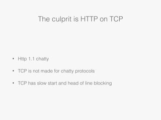 The culprit is HTTP on TCP
• Http 1.1 chatty
• TCP is not made for chatty protocols
• TCP has slow start and head of line ...