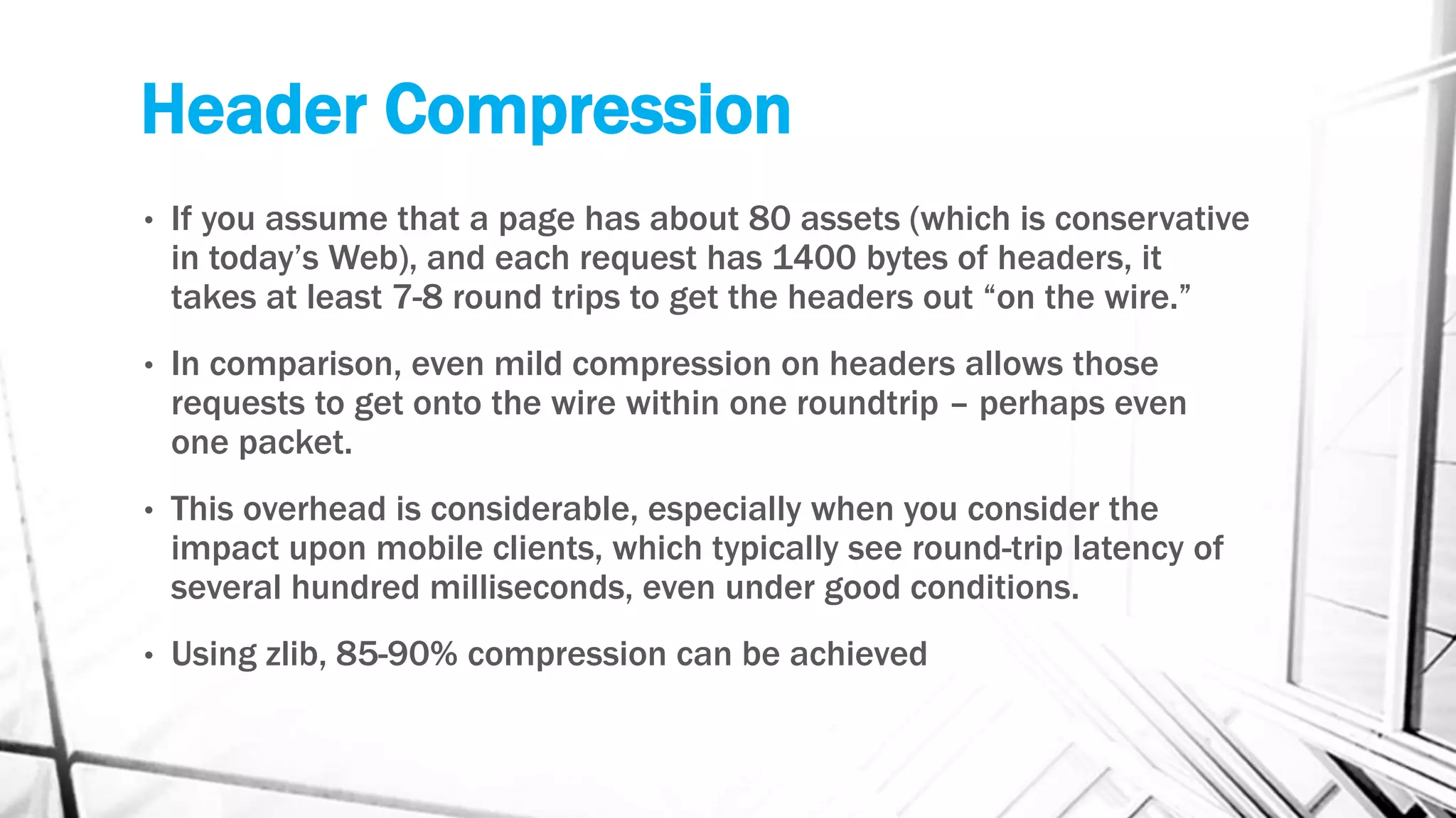 Header Compression
• If you assume that a page has about 80 assets (which is conservative
in today’s Web), and each request has 1400 bytes of headers, it
takes at least 7-8 round trips to get the headers out “on the wire.”
• In comparison, even mild compression on headers allows those
requests to get onto the wire within one roundtrip – perhaps even
one packet.
• This overhead is considerable, especially when you consider the
impact upon mobile clients, which typically see round-trip latency of
several hundred milliseconds, even under good conditions.
• Using zlib, 85-90% compression can be achieved
 