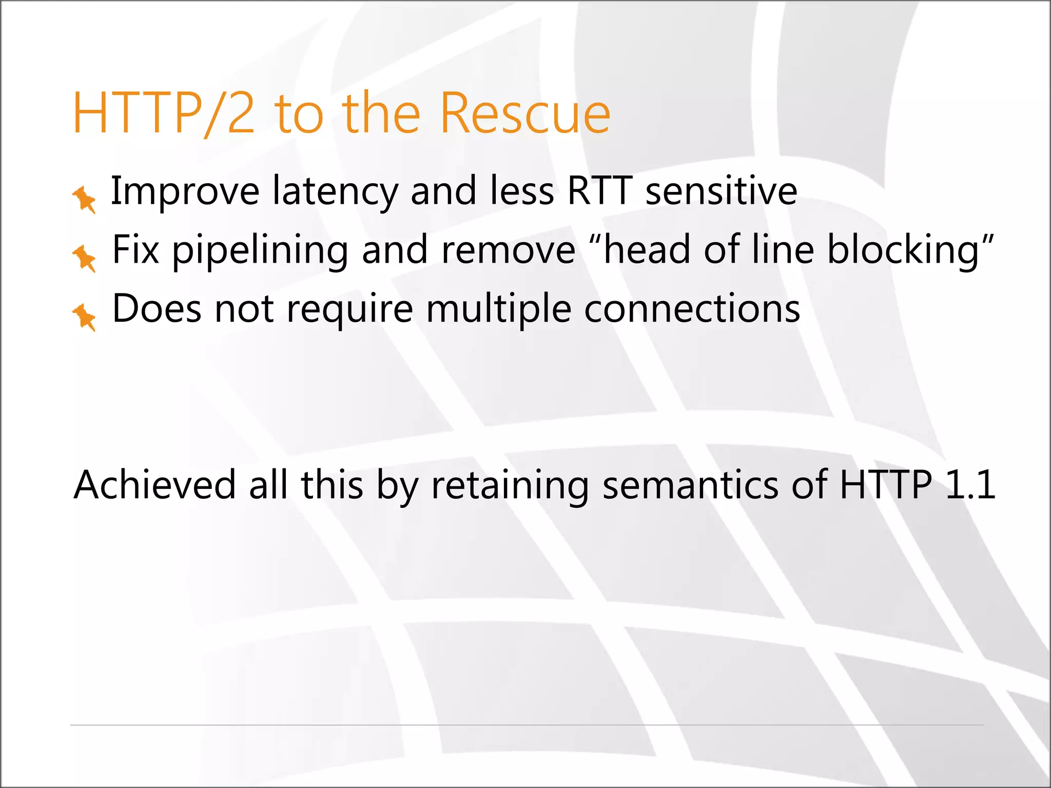 HTTP/2 to the Rescue
Improve latency and less RTT sensitive
Fix pipelining and remove “head of line blocking”
Does not require multiple connections
Achieved all this by retaining semantics of HTTP 1.1
 