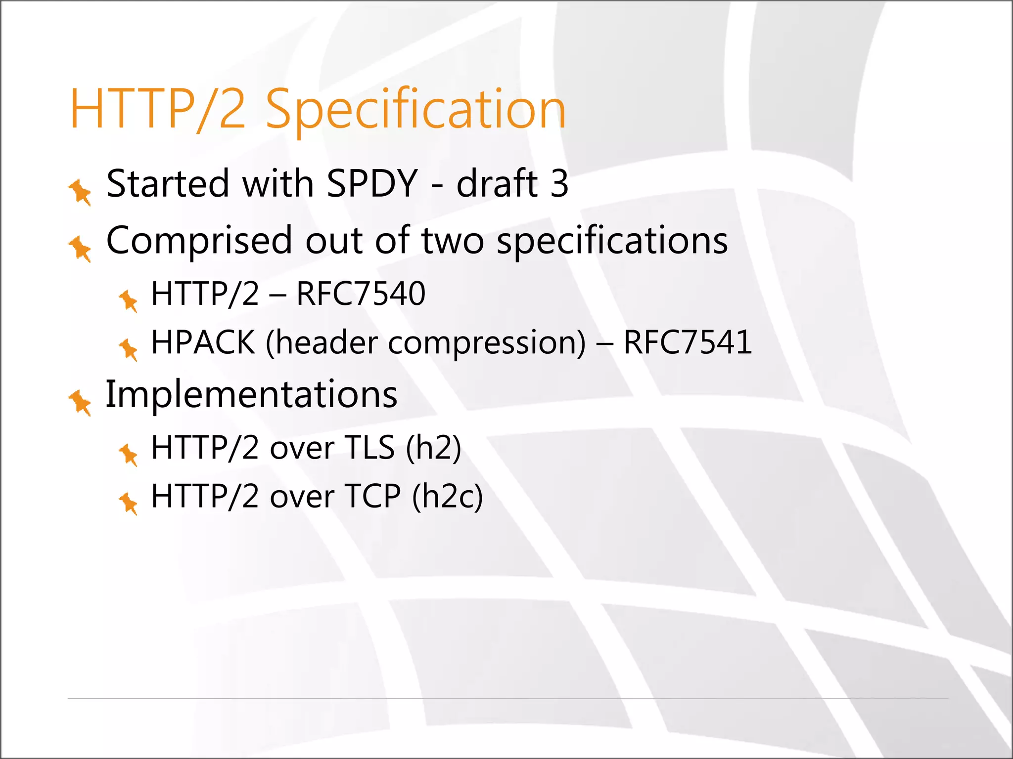 HTTP/2 Specification
Started with SPDY - draft 3
Comprised out of two specifications
HTTP/2 – RFC7540
HPACK (header compression) – RFC7541
Implementations
HTTP/2 over TLS (h2)
HTTP/2 over TCP (h2c)
 