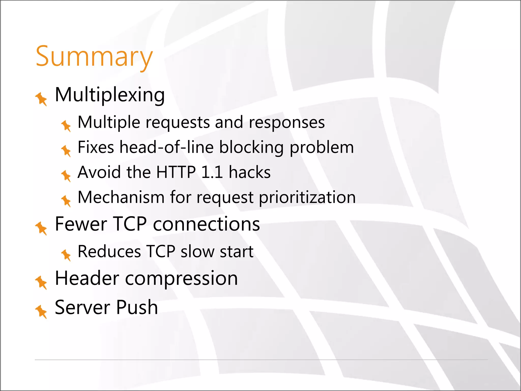 Summary
Multiplexing
Multiple requests and responses
Fixes head-of-line blocking problem
Avoid the HTTP 1.1 hacks
Mechanism for request prioritization
Fewer TCP connections
Reduces TCP slow start
Header compression
Server Push
 