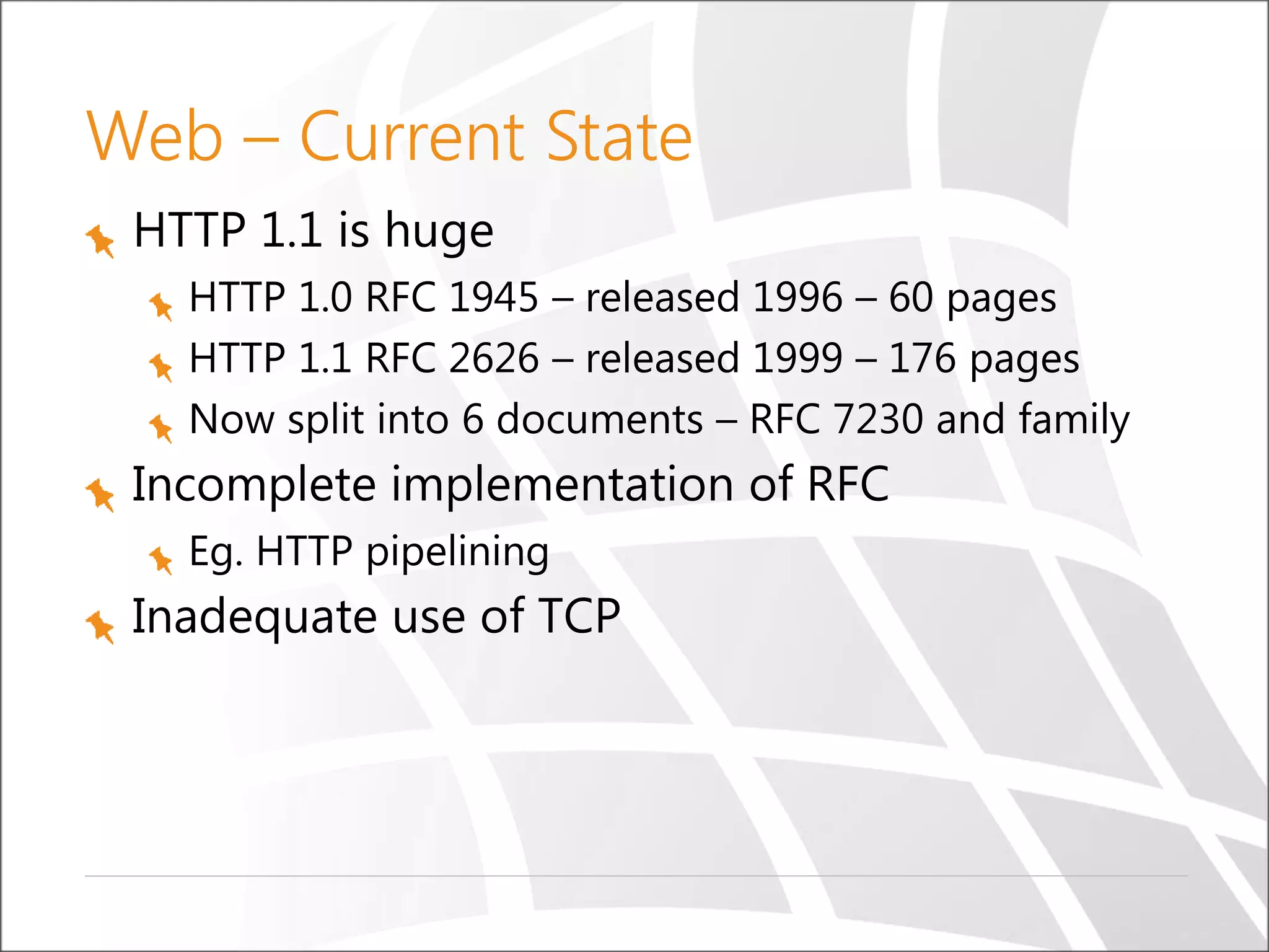 Web – Current State
HTTP 1.1 is huge
HTTP 1.0 RFC 1945 – released 1996 – 60 pages
HTTP 1.1 RFC 2626 – released 1999 – 176 pages
Now split into 6 documents – RFC 7230 and family
Incomplete implementation of RFC
Eg. HTTP pipelining
Inadequate use of TCP
 