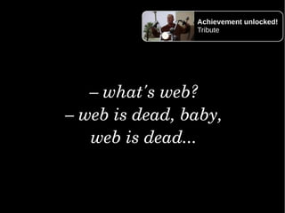 –what'sweb?
–webisdead,baby,
webisdead...
Achievement unlocked!
Tribute
 