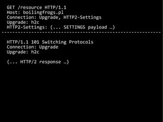 GET /resource HTTP/1.1
Host: boilingfrogs.pl
Connection: Upgrade, HTTP2-Settings
Upgrade: h2c
HTTP2-Settings: (... SETTINGS payload …)
-----------------------------------------------------------
HTTP/1.1 101 Switching Protocols
Connection: Upgrade
Upgrade: h2c
(... HTTP/2 response …)
 