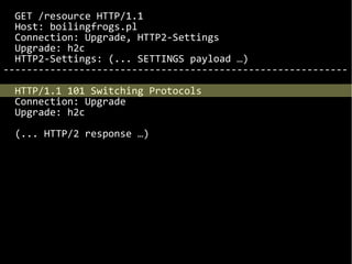 GET /resource HTTP/1.1
Host: boilingfrogs.pl
Connection: Upgrade, HTTP2-Settings
Upgrade: h2c
HTTP2-Settings: (... SETTINGS payload …)
-----------------------------------------------------------
HTTP/1.1 101 Switching Protocols
Connection: Upgrade
Upgrade: h2c
(... HTTP/2 response …)
 
