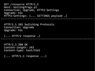 GET /resource HTTP/1.1
Host: boilingfrogs.pl
Connection: Upgrade, HTTP2-Settings
Upgrade: h2c
HTTP2-Settings: (... SETTINGS payload …)
-----------------------------------------------------------
HTTP/1.1 101 Switching Protocols
Connection: Upgrade
Upgrade: h2c
(... HTTP/2 response …)
-----------------------------------------------------------
HTTP/1.1 200 OK
Content-length: 243
Content-type: text/html
(... HTTP/1.1 response ...)
 