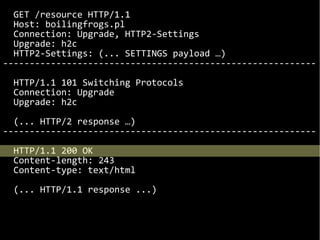 GET /resource HTTP/1.1
Host: boilingfrogs.pl
Connection: Upgrade, HTTP2-Settings
Upgrade: h2c
HTTP2-Settings: (... SETTINGS payload …)
-----------------------------------------------------------
HTTP/1.1 101 Switching Protocols
Connection: Upgrade
Upgrade: h2c
(... HTTP/2 response …)
-----------------------------------------------------------
HTTP/1.1 200 OK
Content-length: 243
Content-type: text/html
(... HTTP/1.1 response ...)
 