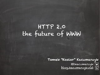 HTTP 2.0
the future of WWW
@tkaczmarzyk
blog.kaczmarzyk.net
Tomek “Kosior” Kaczmarzyk
 