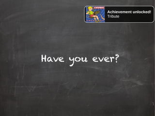 Have you ever?
Achievement unlocked!
Tribute
 