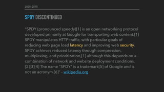 2009-2015
SPDY DISCONTINUED
“SPDY (pronounced speedy)[1] is an open networking protocol
developed primarily at Google for transporting web content.[1]
SPDY manipulates HTTP trafﬁc, with particular goals of
reducing web page load latency and improving web security.
SPDY achieves reduced latency through compression,
multiplexing, and prioritization,[1] although this depends on a
combination of network and website deployment conditions.
[2][3][4] The name "SPDY" is a trademark[5] of Google and is
not an acronym.[6]” - wikipedia.org
 