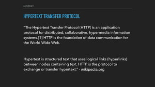 HISTORY
HYPERTEXT TRANSFER PROTOCOL
“The Hypertext Transfer Protocol (HTTP) is an application
protocol for distributed, collaborative, hypermedia information
systems.[1] HTTP is the foundation of data communication for
the World Wide Web.
Hypertext is structured text that uses logical links (hyperlinks)
between nodes containing text. HTTP is the protocol to
exchange or transfer hypertext.” - wikipedia.org
 