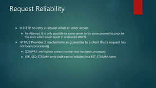 Request Reliability
 In HTTP no retry a request when an error occurs
 Re-Attempt: It is only possible to some server to do some processing prior to
the error which could result in undesired effects
 HTTP/2 Provides 2 mechanisms as guarantee to a client that a request has
not been processing
 GOAWAY: the highest stream number that has been processed
 REFUSED_STREAM: error code can be included in a RST_STREAM frame
 