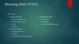 Working With HTTP/2
Hosting
 Hosting .NET Apps
 IIS 10 on Windows 10
 Windows Server 2016
 Ngnix
 Kestrel
 Hosting Java Apps
 Apache HTTP 2.4.17+
 Jetty 9.3+
 Tomcat 9 (still not fully supported)
 Hosting Node Apps
 Node-http2
 Node-spdy
 ExpressJS 5.0(Still has issues)
 