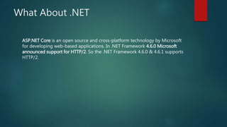 What About .NET
ASP.NET Core is an open source and cross-platform technology by Microsoft
for developing web-based applications. In .NET Framework 4.6.0 Microsoft
announced support for HTTP/2. So the .NET Framework 4.6.0 & 4.6.1 supports
HTTP/2.
 