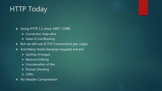 HTTP Today
 Using HTTP 1.1 since 1997 / 1999
 Connection: keep-alive
 Head of Line Blocking
 But we still use N TCP Connections per origin
 And Many Hacks because requests are evil
 Spriting of Images
 Resource Inlining
 Concatenation of files
 Domain Sharding
 CDNs
 No Header Compression
 