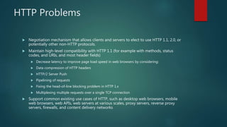 HTTP Problems
 Negotiation mechanism that allows clients and servers to elect to use HTTP 1.1, 2.0, or
potentially other non-HTTP protocols.
 Maintain high-level compatibility with HTTP 1.1 (for example with methods, status
codes, and URIs, and most header fields)
 Decrease latency to improve page load speed in web browsers by considering:
 Data compression of HTTP headers
 HTTP/2 Server Push
 Pipelining of requests
 Fixing the head-of-line blocking problem in HTTP 1.x
 Multiplexing multiple requests over a single TCP connection
 Support common existing use cases of HTTP, such as desktop web browsers, mobile
web browsers, web APIs, web servers at various scales, proxy servers, reverse proxy
servers, firewalls, and content delivery networks
 