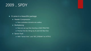 2009 .. SPDY
 It came in a beautiful package
 Header Compression
 Now cookieless domains are useless
 Multiplexing
 Now we can say that sharding is BAD PRACTICE
 Priority First (Ex. Bring my JS and CSS files first)
 Server Push
 With “Server Hint”, and “RST_STREAM” for HTTP/2
 