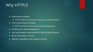 Why HTTP/2
 Performance matters
 HTTP/2 reduces the impact of latency on web applications
 TLS is becoming the default
 HTTP/2 amortizes TLS costs for the entire application
 Enabling new web development
 User perceivable improvement in web site performance
 Work with today’s internet
 Remain compatible with existing content
 