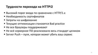 Трудности перехода на HTTP/2
 Высокий порог входа по сравнению с HTTP/1.x
 Необходимость сертификатов
 Затраты на шифрование
 Текущие оптимизации становятся Bad practice
 Не все браузеры поддерживают
 Не всё серверное ПО реализовало весь стандарт целиком
 Server Push – пуля, которая может убить ваш сервис
41
 