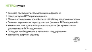 HTTP/2 нужен
 Снижает оверхед от использования шифрования
 Ниже загрузка ЦПУ и расход памяти
 Можно использовать конвейерную обработку запросов и ответов
 Снижает вероятность перегрузки сети (меньше TCP соединений)
 Уменьшает лаги для последующих запросов (не нужно заново
устанавливать TCP соединение).
 Отпадает необходимость в доменном шардировании
 Ускорение загрузки страниц
45
 