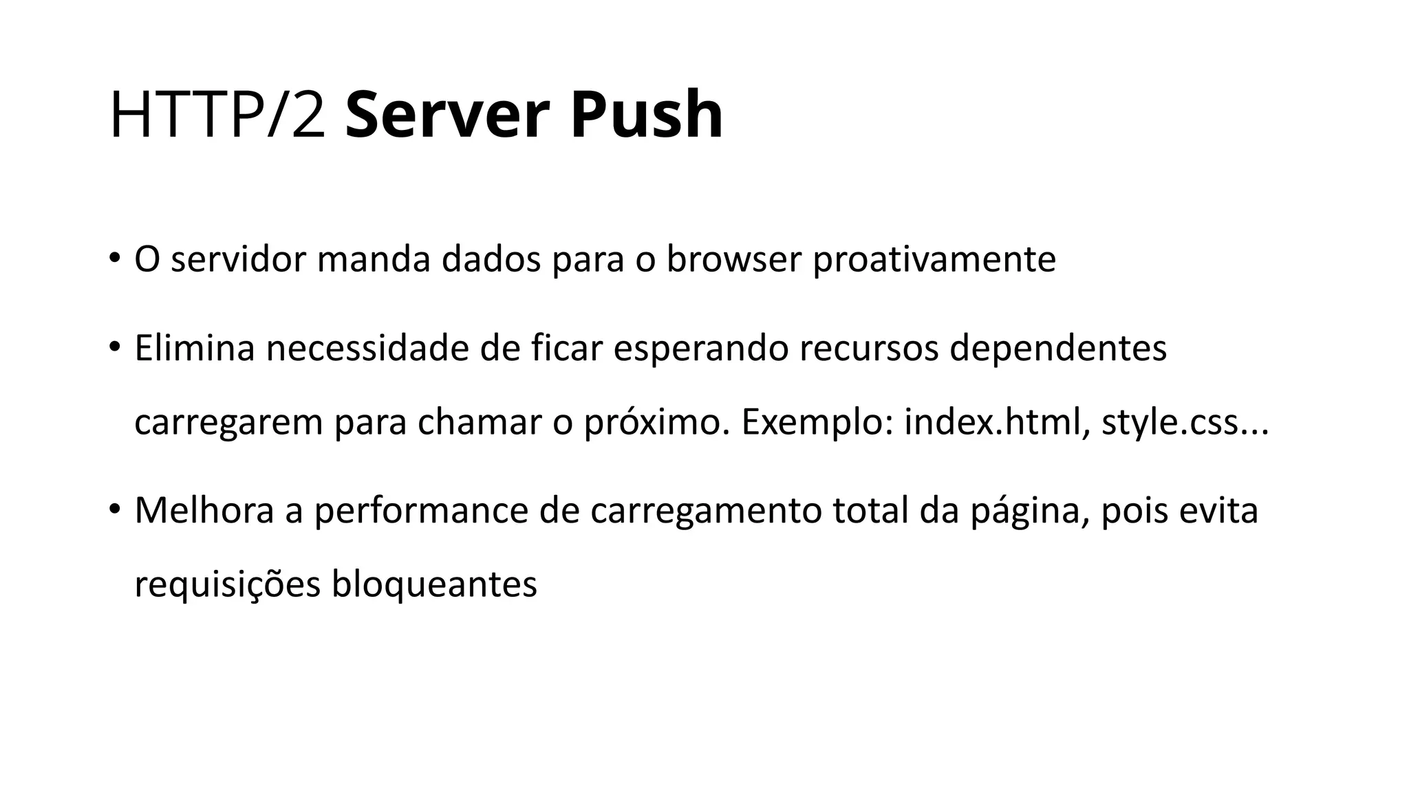 HTTP/2 Server Push
• O	servidor	manda	dados	para	o	browser	proativamente
• Elimina	necessidade	de	ficar	esperando	recursos	dependentes	
carregarem	para	chamar	o	próximo.	Exemplo:	index.html,	style.css...
• Melhora	a	performance	de	carregamento	total	da	página,	pois	evita	
requisições	bloqueantes
 