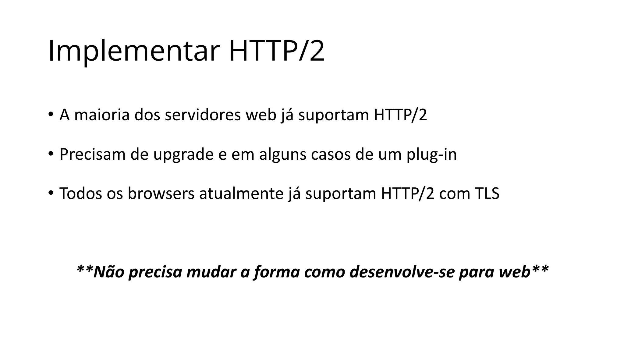 Implementar HTTP/2
• A	maioria	dos	servidores	web	já	suportam	HTTP/2
• Precisam	de	upgrade	e	em	alguns	casos	de	um	plug-in
• Todos	os	browsers	atualmente	já	suportam	HTTP/2	com	TLS
**Não	precisa	mudar	a	forma	como	desenvolve-se	para	web**
 