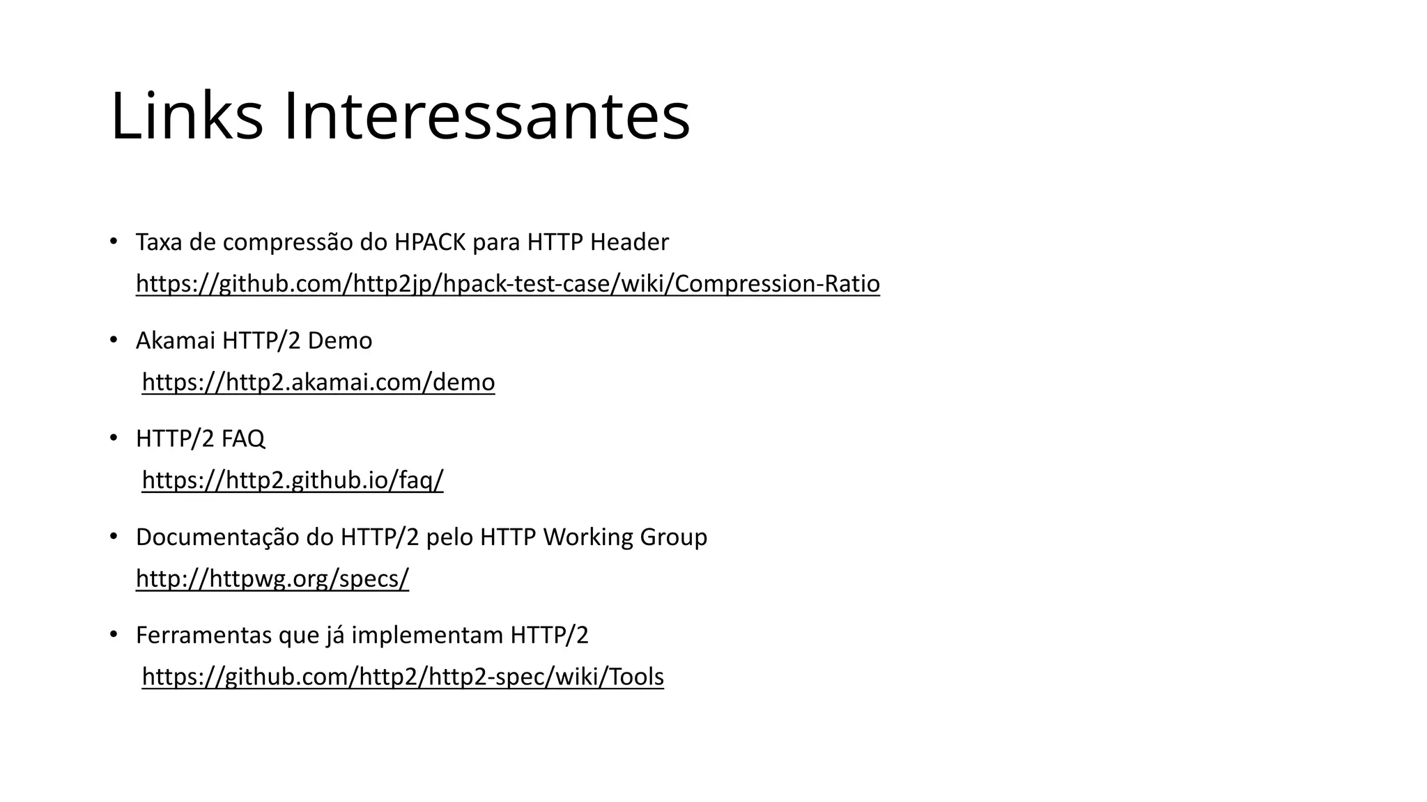 Links Interessantes
• Taxa	de	compressão	do	HPACK	para	HTTP	Header
https://github.com/http2jp/hpack-test-case/wiki/Compression-Ratio
• Akamai HTTP/2	Demo
https://http2.akamai.com/demo
• HTTP/2	FAQ
https://http2.github.io/faq/
• Documentação	do	HTTP/2	pelo	HTTP	Working Group
http://httpwg.org/specs/
• Ferramentas	que	já	implementam	HTTP/2
https://github.com/http2/http2-spec/wiki/Tools
 