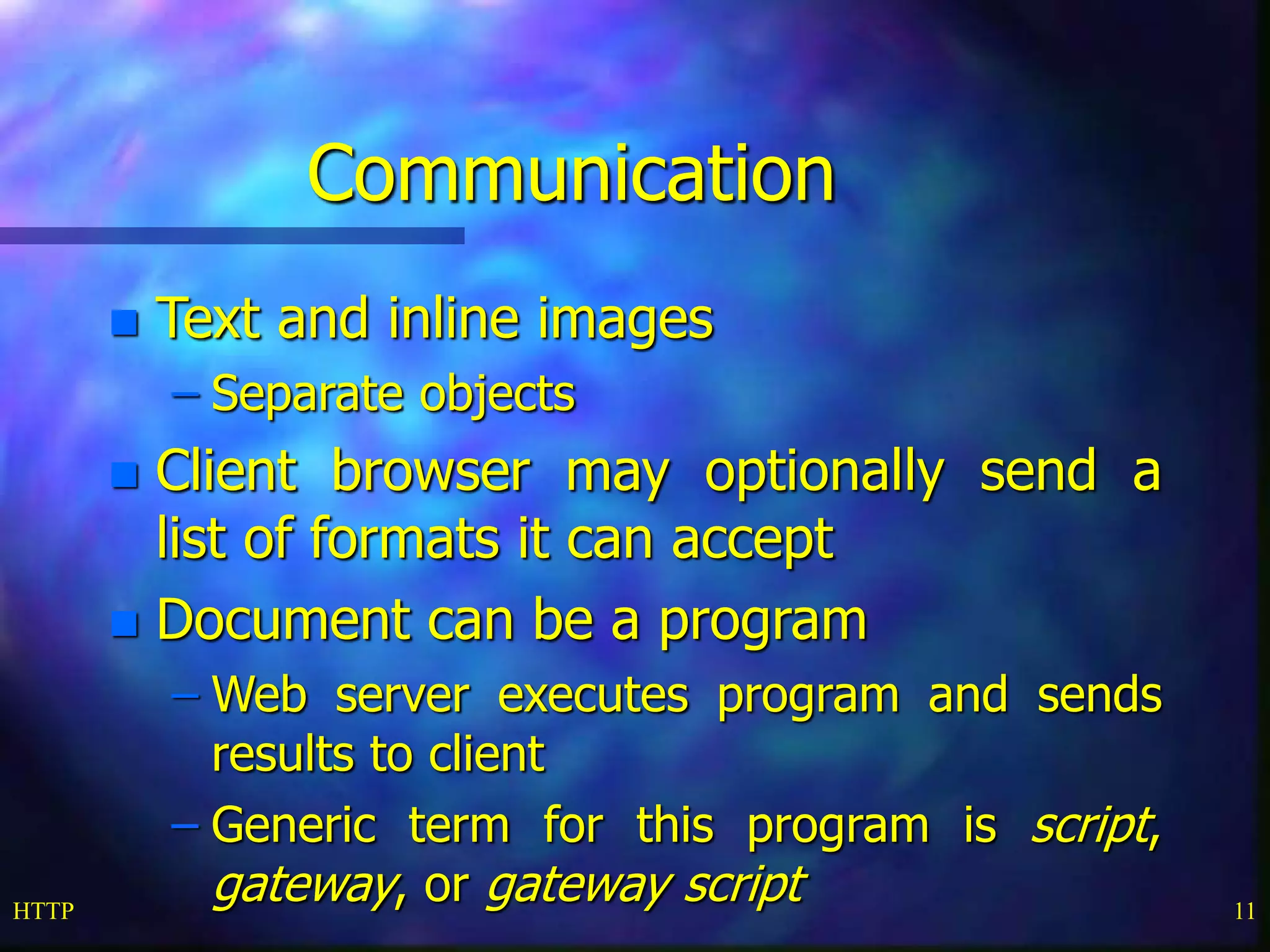 HTTP 11
Communication
 Text and inline images
– Separate objects
 Client browser may optionally send a
list of formats it can accept
 Document can be a program
– Web server executes program and sends
results to client
– Generic term for this program is script,
gateway, or gateway script
 