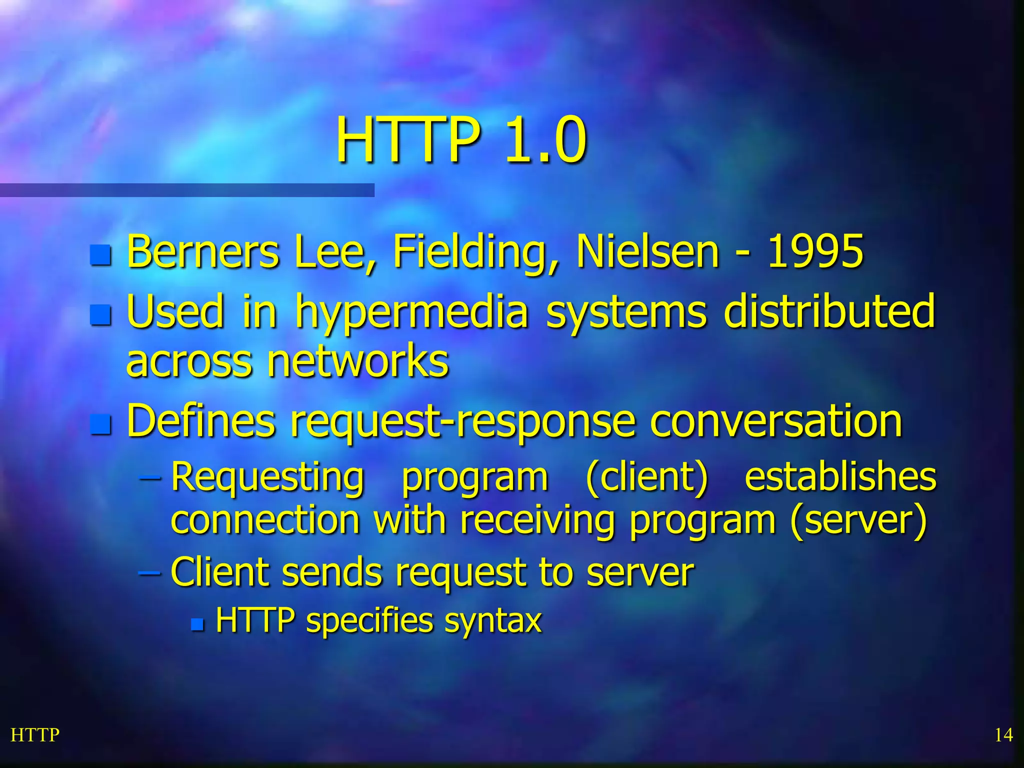 HTTP 14
HTTP 1.0
 Berners Lee, Fielding, Nielsen - 1995
 Used in hypermedia systems distributed
across networks
 Defines request-response conversation
– Requesting program (client) establishes
connection with receiving program (server)
– Client sends request to server
 HTTP specifies syntax
 