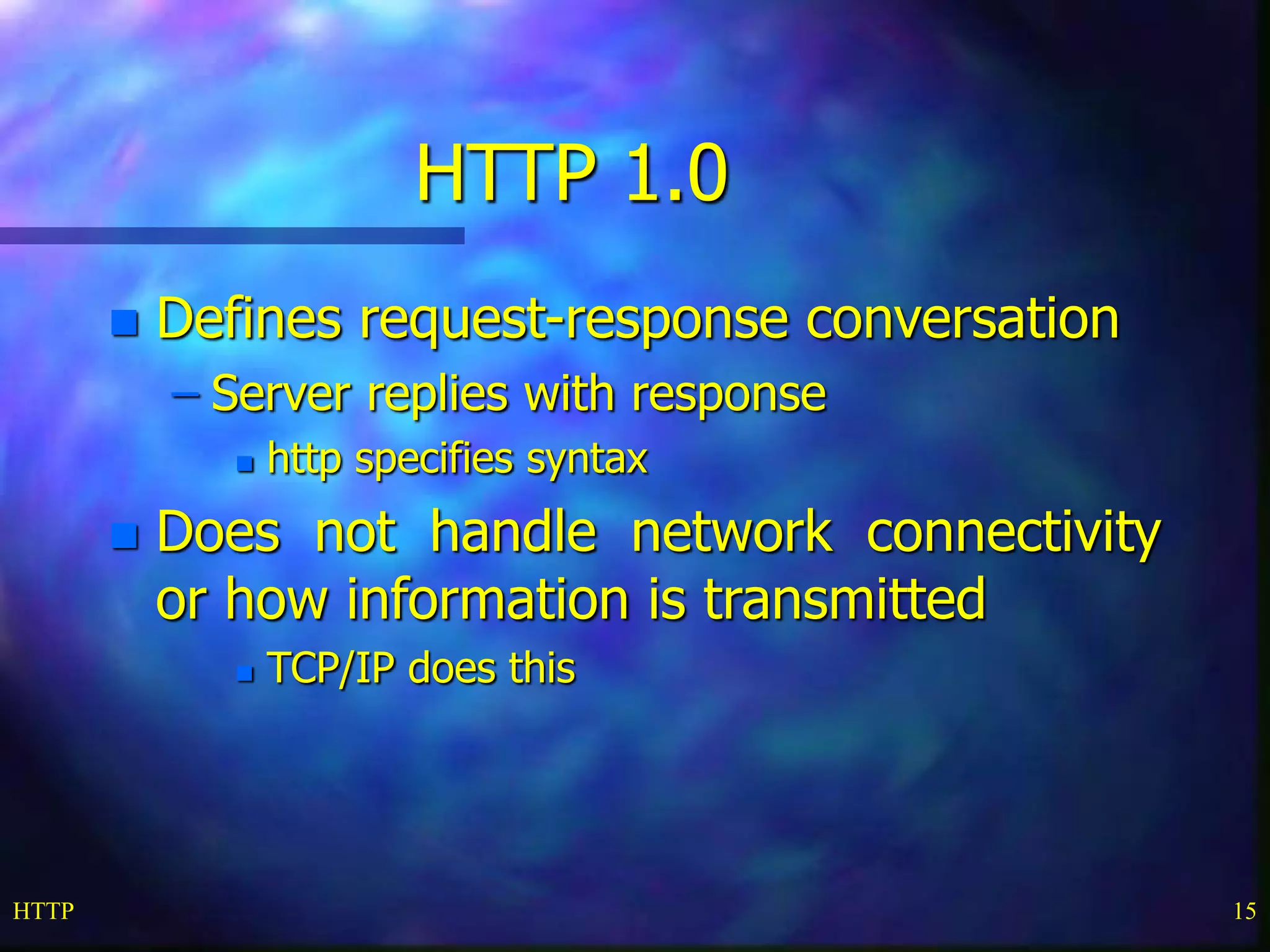 HTTP 15
HTTP 1.0
 Defines request-response conversation
– Server replies with response
 http specifies syntax
 Does not handle network connectivity
or how information is transmitted
 TCP/IP does this
 