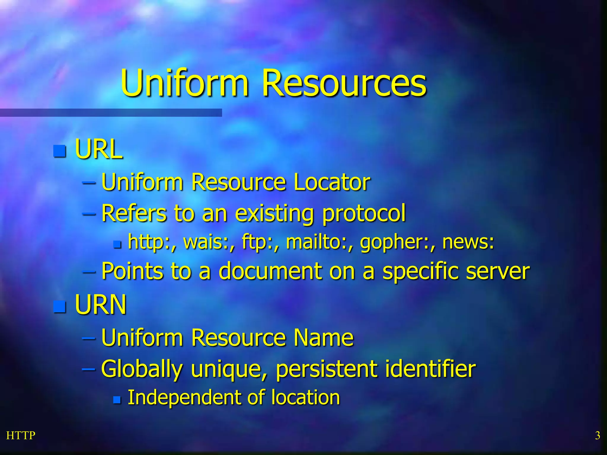 HTTP 3
Uniform Resources
 URL
– Uniform Resource Locator
– Refers to an existing protocol
 http:, wais:, ftp:, mailto:, gopher:, news:
– Points to a document on a specific server
 URN
– Uniform Resource Name
– Globally unique, persistent identifier
 Independent of location
 