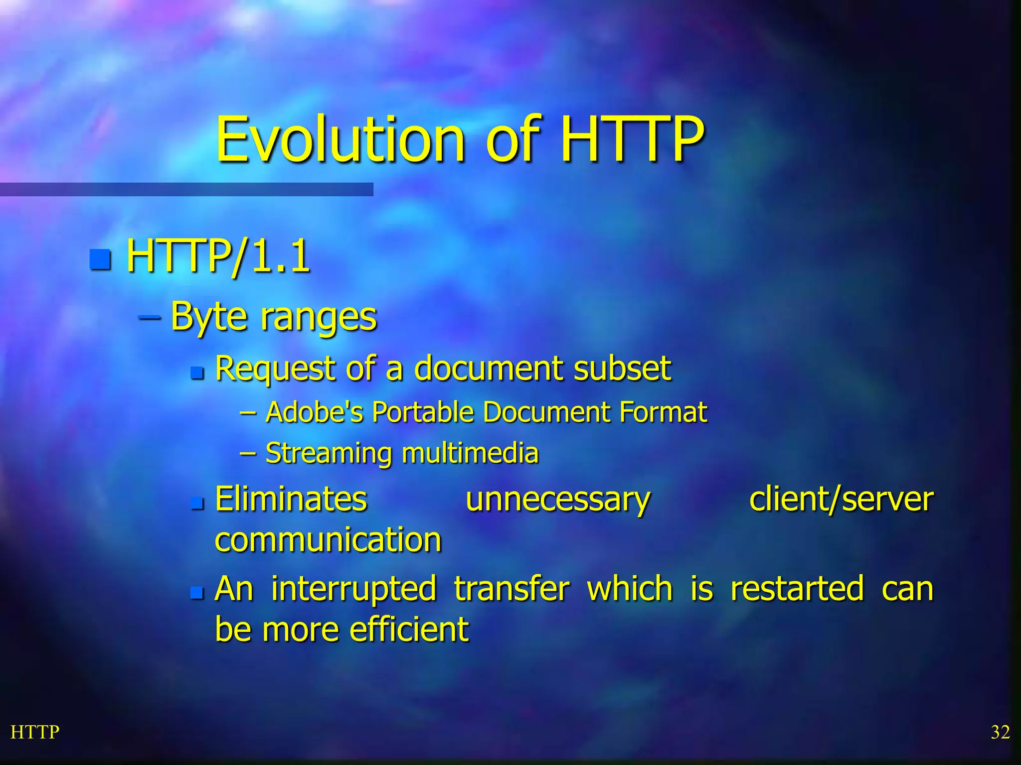 HTTP 32
Evolution of HTTP
 HTTP/1.1
– Byte ranges
 Request of a document subset
– Adobe's Portable Document Format
– Streaming multimedia
 Eliminates unnecessary client/server
communication
 An interrupted transfer which is restarted can
be more efficient
 
